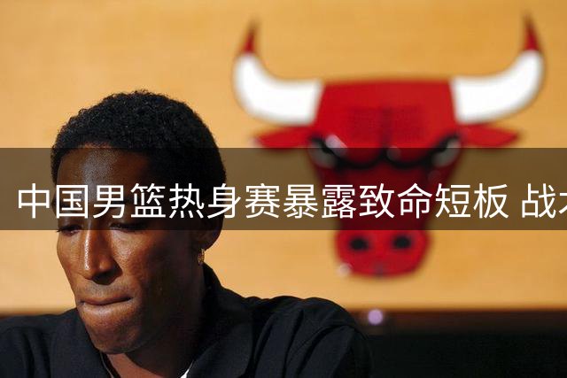 中国男篮热身赛暴露致命短板 战术僵化比失利更值得警惕