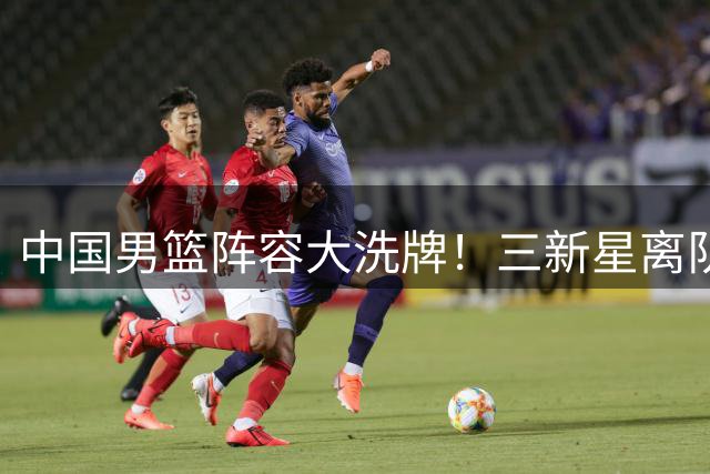 中国男篮阵容大洗牌！三新星离队背后暗藏玄机