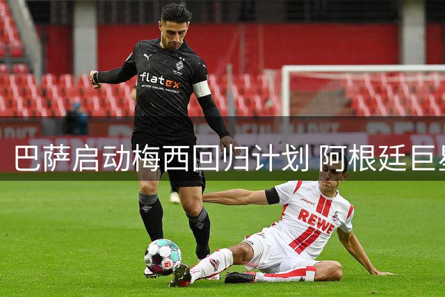 巴萨启动梅西回归计划 阿根廷巨星或年底定去向