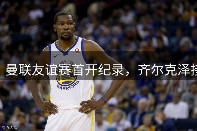 曼联友谊赛首开纪录，齐尔克泽接姆伯莫助攻得手