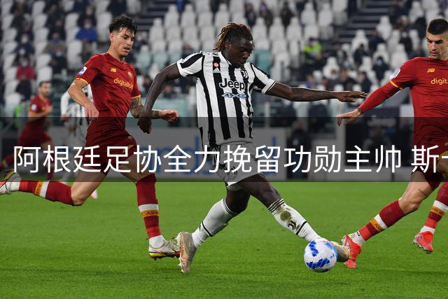阿根廷足协全力挽留功勋主帅 斯卡洛尼续约谈判进入关键阶段