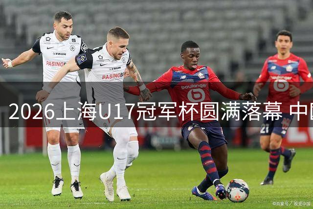 2026上海U17冠军杯圆满落幕 中欧足球新生代同场竞技