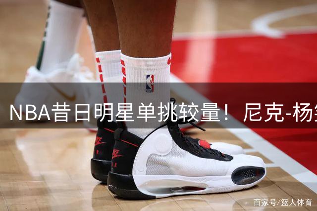 NBA昔日明星单挑较量！尼克-杨笑容不减展现独特风采